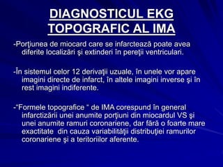 DIAGNOSTICUL EKG
TOPOGRAFIC AL IMA
-Porţiunea de miocard care se infarctează poate avea
diferite localizări şi extinderi în pereţii ventriculari.
-În sistemul celor 12 derivaţii uzuale, în unele vor apare
imagini directe de infarct, în altele imagini inverse şi în
rest imagini indiferente.
-“Formele topografice “ de IMA corespund în general
infarctizării unei anumite porţiuni din miocardul VS şi
unei anumite ramuri coronariene, dar fără o foarte mare
exactitate din cauza variabilităţii distribuţiei ramurilor
coronariene şi a teritoriilor aferente.
 