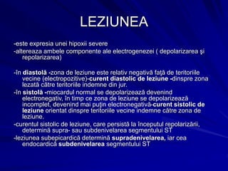 LEZIUNEA
-este expresia unei hipoxii severe
-altereaza ambele componente ale electrogenezei ( depolarizarea şi
repolarizarea)
-în diastolă -zona de leziune este relativ negativă faţă de teritoriile
vecine (electropozitive)-curent diastolic de leziune -dinspre zona
lezată către teritoriile indemne din jur.
-în sistolă -miocardul normal se depolarizează devenind
electronegativ, în timp ce zona de leziune se depolarizează
incomplet, devenind mai puţin electronegativă-curent sistolic de
leziune orientat dinspre teritoriile vecine indemne către zona de
leziune.
-curentul sistolic de leziune, care persistă la începutul repolarizării,
determină supra- sau subdenivelarea segmentului ST
-leziunea subepicardică determină supradenivelarea, iar cea
endocardică subdenivelarea segmentului ST
 