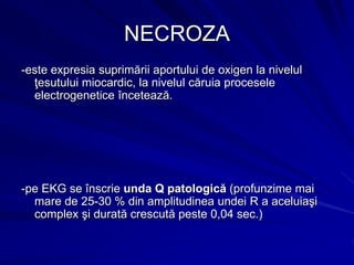 NECROZA
-este expresia suprimării aportului de oxigen la nivelul
ţesutului miocardic, la nivelul căruia procesele
electrogenetice încetează.
-pe EKG se înscrie unda Q patologică (profunzime mai
mare de 25-30 % din amplitudinea undei R a aceluiaşi
complex şi durată crescută peste 0,04 sec.)
 