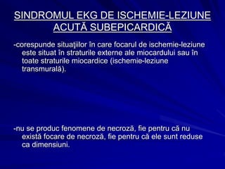 SINDROMUL EKG DE ISCHEMIE-LEZIUNE
ACUTĂ SUBEPICARDICĂ
-corespunde situaţiilor în care focarul de ischemie-leziune
este situat în straturile externe ale miocardului sau în
toate straturile miocardice (ischemie-leziune
transmurală).
-nu se produc fenomene de necroză, fie pentru că nu
există focare de necroză, fie pentru că ele sunt reduse
ca dimensiuni.
 