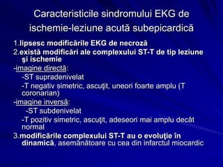Caracteristicile sindromului EKG de
ischemie-leziune acută subepicardică
1.lipsesc modificările EKG de necroză
2.există modificări ale complexului ST-T de tip leziune
şi ischemie
-imagine directă:
-ST supradenivelat
-T negativ simetric, ascuţit, uneori foarte amplu (T
coronarian)
-imagine inversă:
-ST subdenivelat
-T pozitiv simetric, ascuţit, adeseori mai amplu decât
normal
3.modificările complexului ST-T au o evoluţie în
dinamică, asemănătoare cu cea din infarctul miocardic
 