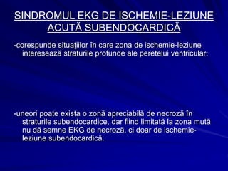 SINDROMUL EKG DE ISCHEMIE-LEZIUNE
ACUTĂ SUBENDOCARDICĂ
-corespunde situaţiilor în care zona de ischemie-leziune
interesează straturile profunde ale peretelui ventricular;
-uneori poate exista o zonă apreciabilă de necroză în
straturile subendocardice, dar fiind limitată la zona mută
nu dă semne EKG de necroză, ci doar de ischemie-
leziune subendocardică.
 