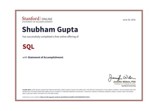 STATEMENT OF ACCOMPLISHMENT
Stanford ONLINE
Stanford University
Professor in Computer Science
Jennifer Widom, PhD
June 20, 2016
Shubham Gupta
has successfully completed a free online offering of
SQL
with Statement of Accomplishment.
PLEASE NOTE: SOME ONLINE COURSES MAY DRAW ON MATERIAL FROM COURSES TAUGHT ON-CAMPUS BUT THEY ARE NOT EQUIVALENT TO ON-CAMPUS COURSES. THIS STATEMENT DOES NOT
AFFIRM THAT THIS PARTICIPANT WAS ENROLLED AS A STUDENT AT STANFORD UNIVERSITY IN ANY WAY. IT DOES NOT CONFER A STANFORD UNIVERSITY GRADE, COURSE CREDIT OR DEGREE,
AND IT DOES NOT VERIFY THE IDENTITY OF THE PARTICIPANT.
Authenticity can be verified at https://verify.lagunita.stanford.edu/SOA/da12cda5fbc742b7bdd50382f7313b17
 