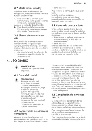 3.7 Modo ExtraHumidity
Si debe aumentar la humedad del
refrigerador, le recomendamos activar la
función ExtraHumidity.
1. Para encender la función, pulse
ExtraHumidity hasta que se encienda
el indicador correspondiente.
Aparece el indicador ExtraHumidity.
2. Para desactivar la función, pulse
ExtraHumidity hasta que se apague
el indicador ExtraHumidity.
3.8 Alarma de temperatura
alta
Un aumento de la temperatura del
compartimento congelador (por
ejemplo, por falta de energía eléctrica o
si se queda la puerta abierta) se indicará
mediante:
• Intermitente la tecla de selección de
compartimento y el indicador de
compartimento;
• señal acústica.
Para reiniciar la alarma, pulse cualquier
tecla.
La señal acústica se apaga.
Los indicadores de alarmas siguen
parpadeando hasta que se restablecen
las condiciones normales.
3.9 Alarma de puerta abierta
Si la puerta se queda abierta durante
unos minutos, sonará una señal acústica.
Los indicadores de puerta abierta son los
siguientes:
• Intermitente la tecla de selección de
compartimento y el indicador de
compartimento;
• señal acústica.
Una vez restablecidas las condiciones
normales (puerta cerrada), la alarma
acústica se detendrá. La señal acústica se
puede desactivar durante la fase de
alarma pulsando cualquier tecla.
4. USO DIARIO
ADVERTENCIA!
Consulte los capítulos sobre
seguridad.
4.1 Encendido inicial
PRECAUCIÓN!
Antes de introducir el
enchufe en la toma de
corriente y encender el
equipo por primera vez, deje
el aparato en vertical
durante 4 horas como
mínimo. De este modo deja
tiempo suficiente para que
el aceite vuelva al
compresor. De otro modo el
compresor o los
componentes electrónicos
pueden sufrir daños.
4.2 Conservación de alimentos
congelados
Al poner en marcha el aparato por
primera vez o después de un periodo sin
uso, déjelo en marcha al menos durante
2 horas con la función FROSTMATIC
encendida antes de colocar productos
en el compartimento. Los cajones de
congelados aseguran una búsqueda fácil
y rápida del paquete de alimentos que
se desea encontrar. Cuando tenga que
conservar grandes cantidades de
alimentos, quite todos los cajones
excepto el último, que debe permanecer
en su sitio para la correcta circulación del
aire. En todos los estantes se pueden
colocar alimentos que sobresalgan hasta
15 mm de la puerta
4.3 Congelación de alimentos
frescos
El compartimento del congelador es
adecuado para congelar alimentos
frescos y conservar a largo plazo los
alimentos congelados y ultracongelados.
Para congelar pequeñas cantidades de
alimentos frescos no es necesario
cambiar el ajuste actual.
Para congelar alimentos frescos, active la
función FROSTMATIC al menos 24 horas
ESPAÑOL 21
 