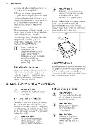 antes de introducir los alimentos en el
compartimento congelador.
Coloque los alimentos que vaya a
congelar en el compartimento superior.
La cantidad máxima de alimentos que
puede congelarse en 24 horas se indica
en la placa de características, una
etiqueta situada en el interior del
aparato.
El proceso de congelación dura 24 horas:
durante ese tiempo no deben añadirse
otros alimentos para congelar.
Cuando haya finalizado el proceso de
congelación, vuelva a ajustar la
temperatura adecuada (consulte
"Función FROSTMATIC").
En esa situación, la
temperatura del
compartimento frigorífico
puede descender por
debajo de 0°C. En ese caso,
sitúe el regulador de
temperatura en un ajuste
menos frío.
4.4 Módulo FreshBox
El cajón de dentro del módulo alcanza
una temperatura más baja que en el
resto del frigorífico y es idóneo para
almacenar alimentos frescos como
pescado, carne y marisco.
PRECAUCIÓN!
Antes de colocar o quitar el
módulo FreshBox dentro del
aparato, saque el cajón
MaxiBox y la tapa de cristal.
El módulo FreshBox está equipado con
guías. Para extraer un cesto del
compartimento frigorífico, tire del
módulo hacia fuera y retírelo inclinando
su parte delantera hacia abajo.
4.5 DYNAMICAIR
El compartimento frigorífico cuenta con
un dispositivo automático que permite
enfriar los alimentos con rapidez y
mantener una temperatura más uniforme
dentro del compartimento.
5. MANTENIMIENTO Y LIMPIEZA
ADVERTENCIA!
Consulte los capítulos sobre
seguridad.
5.1 Limpieza del interior
Antes de utilizar el aparato por primera
vez, debe lavar su interior y todos los
accesorios internos con agua templada y
jabón neutro para eliminar el típico olor
de los productos nuevos. A continuación
seque bien todo.
PRECAUCIÓN!
No utilice detergentes ni
polvos abrasivos, ya que
podrían dañar el acabado.
5.2 Limpieza periódica
PRECAUCIÓN!
No mueva, dañe ni tire de
los conductos o cables del
interior del armario.
PRECAUCIÓN!
Tenga cuidado para no
dañar el sistema de
refrigeración.
PRECAUCIÓN!
Al mover el frigorífico,
levántelo por el borde
frontal para no arañar el
suelo.
www.aeg.com22
 