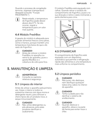 Quando o processo de congelação
terminar, regresse à temperatura
desejada (consulte “Função
FROSTMATIC”).
Neste estado, a temperatura
do frigorífico pode descer
abaixo dos 0 °C. Se isto
ocorrer, regule a
temperatura para um valor
mais quente.
4.4 Módulo FreshBox
A gaveta do módulo é adequada para
guardar alimentos frescos como peixe,
carne e marisco, porque mantém uma
temperatura mais baixa do que a do
resto do frigorífico.
CUIDADO!
Antes de colocar o módulo
FreshBox no aparelho ou
retirá-lo do aparelho, puxe a
gaveta MaxiBox e a
cobertura de vidro para fora.
O módulo FreshBox está equipado com
calhas. Quando retirar o módulo do
compartimento do frigorífico, puxe-o na
sua direcção e retire o cesto inclinando a
parte dianteira para cima.
4.5 DYNAMICAIR
O compartimento do frigorífico está
equipado com um dispositivo
automático que permite a refrigeração
rápida dos alimentos e uma temperatura
mais uniforme no compartimento.
5. MANUTENÇÃO E LIMPEZA
ADVERTÊNCIA!
Consulte os capítulos
relativos à segurança.
5.1 Limpeza do interior
Antes de utilizar o aparelho pela primeira
vez, limpe o interior e todos os
acessórios internos com água morna e
detergente neutro, para remover o
cheiro típico de um produto novo, e
seque minuciosamente.
CUIDADO!
Não utilize detergentes ou
pós abrasivos, pois estes
produtos danificam o
acabamento.
5.2 Limpeza periódica
CUIDADO!
Não puxe, não desloque,
nem danifique quaisquer
tubos e/ou cabos no interior
do aparelho.
CUIDADO!
Tenha cuidado para não
danificar o sistema de
arrefecimento.
CUIDADO!
Quando deslocar o
aparelho, eleve-o na parte
da frente para evitar riscar o
chão.
PORTUGUÊS 9
 