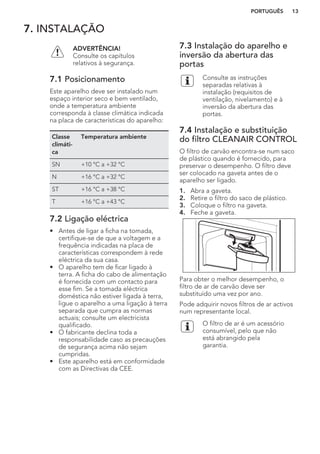 7. INSTALAÇÃO
ADVERTÊNCIA!
Consulte os capítulos
relativos à segurança.
7.1 Posicionamento
Este aparelho deve ser instalado num
espaço interior seco e bem ventilado,
onde a temperatura ambiente
corresponda à classe climática indicada
na placa de características do aparelho:
Classe
climáti-
ca
Temperatura ambiente
SN +10 °C a +32 °C
N +16 °C a +32 °C
ST +16 °C a +38 °C
T +16 °C a +43 °C
7.2 Ligação eléctrica
• Antes de ligar a ficha na tomada,
certifique-se de que a voltagem e a
frequência indicadas na placa de
características correspondem à rede
eléctrica da sua casa.
• O aparelho tem de ficar ligado à
terra. A ficha do cabo de alimentação
é fornecida com um contacto para
esse fim. Se a tomada eléctrica
doméstica não estiver ligada à terra,
ligue o aparelho a uma ligação à terra
separada que cumpra as normas
actuais; consulte um electricista
qualificado.
• O fabricante declina toda a
responsabilidade caso as precauções
de segurança acima não sejam
cumpridas.
• Este aparelho está em conformidade
com as Directivas da CEE.
7.3 Instalação do aparelho e
inversão da abertura das
portas
Consulte as instruções
separadas relativas à
instalação (requisitos de
ventilação, nivelamento) e à
inversão da abertura das
portas.
7.4 Instalação e substituição
do filtro CLEANAIR CONTROL
O filtro de carvão encontra-se num saco
de plástico quando é fornecido, para
preservar o desempenho. O filtro deve
ser colocado na gaveta antes de o
aparelho ser ligado.
1. Abra a gaveta.
2. Retire o filtro do saco de plástico.
3. Coloque o filtro na gaveta.
4. Feche a gaveta.
Para obter o melhor desempenho, o
filtro de ar de carvão deve ser
substituído uma vez por ano.
Pode adquirir novos filtros de ar activos
num representante local.
O filtro de ar é um acessório
consumível, pelo que não
está abrangido pela
garantia.
PORTUGUÊS 13
 