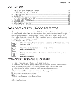 CONTENIDO
1. INFORMACIÓN SOBRE SEGURIDAD...................................................................16
2. INSTRUCCIONES DE SEGURIDAD....................................................................... 17
3. FUNCIONAMIENTO...............................................................................................19
4. USO DIARIO............................................................................................................ 21
5. MANTENIMIENTO Y LIMPIEZA.............................................................................22
6. SOLUCIÓN DE PROBLEMAS.................................................................................23
7. INSTALACIÓN.........................................................................................................26
8. INFORMACIÓN TÉCNICA..................................................................................... 26
PARA OBTENER RESULTADOS PERFECTOS
Gracias por escoger este producto AEG. Este artículo ha sido creado para ofrecer
un rendimiento impecable durante muchos años, con innovadoras tecnologías
que facilitarán su vida y prestaciones que probablemente no encuentre en
electrodomésticos corrientes. Por favor, dedique algunos minutos a la lectura
para disfrutar de todas sus ventajas.
Consulte en nuestro sitio web:
Obtener consejos, folletos, soluciones a problemas e información de servicio:
www.aeg.com
Registrar su producto para recibir un mejor servicio:
www.registeraeg.com
Adquirir accesorios, artículos de consumo y recambios originales para su
aparato:
www.aeg.com/shop
ATENCIÓN Y SERVICIO AL CLIENTE
Le recomendamos que utilice recambios originales.
Al contactar con nuestro centro autorizado de servicio técnico, cerciórese de
tener la siguiente información a mano: Modelo, PNC, Número de serie.
La información se puede encontrar en la placa de características.
Advertencia / Precaución-Información sobre seguridad
Información general y consejos
Información sobre el medio ambiente
Salvo modificaciones.
ESPAÑOL 15
 