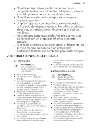 • No utilice dispositivos eléctricos dentro de los
compartimientos para alimentos del aparato, salvo si
son del tipo recomendado por el fabricante.
• No utilice pulverizadores ni vapor de agua para
limpiar el aparato.
• Limpie el aparato con un paño suave humedecido.
Utilice solo detergentes neutros. No utilice productos
abrasivos, estropajos duros, disolventes ni objetos
metálicos.
• No almacene sustancias explosivas tales como latas
de aerosol con un propulsor inflamable en este
aparato.
• Si el cable eléctrico sufre algún daño, el fabricante, su
servicio técnico autorizado o un profesional
cualificado tendrán que cambiarlo para evitar riesgos.
2. INSTRUCCIONES DE SEGURIDAD
2.1 Instalación
ADVERTENCIA!
Solo un electricista
cualificado puede instalar
este aparato.
• Retire todo el embalaje
• No instale ni utilice un aparato
dañado.
• Siga las instrucciones de instalación
suministradas con el aparato.
• El aparato es pesado, tenga cuidado
siempre cuando lo mueva. Utilice
siempre guantes de protección.
• Asegúrese de que el aire pueda
circular alrededor del aparato.
• Espere al menos 4 horas antes de
conectar el aparato a la alimentación
eléctrica. Esto es para permitir que el
aceite regrese al compresor.
• No instale el aparato cerca de
radiadores, cocinas, hornos o placas
de cocción.
• La parte posterior del aparato se
debe colocar contra la pared.
• No instale el aparato donde reciba luz
solar directa.
• No coloque este aparato en lugares
demasiado húmedos o fríos, como
anexos a una construcción, garajes o
bodegas.
• Al mover el aparato, levántelo por el
borde frontal para no arañar el suelo.
2.2 Conexión eléctrica
ADVERTENCIA!
Riesgo de incendios y
descargas eléctricas.
• El aparato debe conectarse a tierra.
• Asegúrese de que las
especificaciones eléctricas de la placa
coinciden con las del suministro
eléctrico de su hogar. En caso
contrario, póngase en contacto con
un electricista.
• Utilice siempre una toma con
aislamiento de conexión a tierra
correctamente instalada.
• No utilice adaptadores de enchufes
múltiples ni cables prolongadores.
• Asegúrese de no provocar daños en
los componentes eléctricos (como
enchufe, cable de alimentación,
compresor). Póngase en contacto con
un electricista o con el servicio
técnico autorizado para cambiar los
componentes eléctricos.
ESPAÑOL 17
 