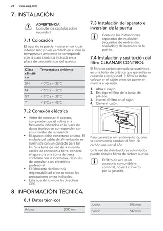 7. INSTALACIÓN
ADVERTENCIA!
Consulte los capítulos sobre
seguridad.
7.1 Colocación
El aparato se puede instalar en un lugar
interior seco y bien ventilado en el que la
temperatura ambiente se corresponda
con la clase climática indicada en la
placa de características del aparato:
Clase
climáti-
ca
Temperatura ambiente
SN +10°C a + 32°C
N +16°C a + 32°C
ST +16°C a + 38°C
T +16°C a + 43°C
7.2 Conexión eléctrica
• Antes de conectar el aparato,
compruebe que el voltaje y la
frecuencia indicados en la placa de
datos técnicos se corresponden con
el suministro de la vivienda.
• El aparato debe conectarse a tierra. El
enchufe del cable de alimentación se
suministra con un contacto para tal
fin. Si la toma de red de la vivienda
carece de conexión a tierra, conecte
el aparato a una toma de tierra
conforme con la normativa, después
de consultar a un electricista
profesional
• El fabricante declina toda
responsabilidad si no se toman las
precauciones antes indicadas.
• Este aparato cumple las directivas
CEE.
7.3 Instalación del aparato e
inversión de la puerta
Consulte las instrucciones
separadas de instalación
(requisitos de ventilación,
nivelado) y de inversión de la
puerta.
7.4 Instalación y sustitución del
filtro CLEANAIR CONTROL
El filtro de carbón activado se suministra
en una bolsa de plástico que garantiza su
duración e integridad. El filtro se debe
colocar en el cajón antes de poner en
marcha el aparato.
1. Abra el cajón.
2. Extraiga el filtro de la bolsa de
plástico.
3. Inserte el filtro en el cajón.
4. Cierre el cajón.
Para garantizar un rendimiento óptimo
se recomienda cambiar el filtro de
carbón una vez al año.
En la red de distribuidores autorizados
puede adquirir filtros de carbón nuevos.
El filtro de aire es un
accesorio consumible y,
como tal, no está cubierto
por la garantía.
8. INFORMACIÓN TÉCNICA
8.1 Datos técnicos
Altura 2000 mm
Ancho 595 mm
Fondo 642 mm
www.aeg.com26
 