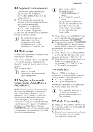 3.3 Regulação da temperatura
1. Seleccione o compartimento do
frigorífico ou do congelador
premindo o botão de selecção de
compartimento.
2. Prima o botão de aumentar ou
diminuir a temperatura para definir a
temperatura que desejar.
Temperaturas predefinidas:
• +4 °C para o frigorífico;
• -18 °C para o congelador.
O indicador de temperatura apresenta a
temperatura seleccionada.
Se chegar à temperatura
máxima ou mínima, a
temperatura não muda
quando premir o botão
novamente. Ouvirá um som.
3.4 Modo activo
O modo activo permite alterar qualquer
regulação do aparelho.
Para activar o modo activo, abra a porta
e mantenha qualquer botão premido
durante 1 segundo ou até ouvir um sinal
sonoro.
Os ícones acendem.
O modo activo é
desactivado automaticamete
após 30 segundos.
3.5 Funções de impulso de
temperatura: COOLMATIC e
FROSTMATIC
As funções de impulso de temperatura
diminuem rapidamente a temperatura
no compartimento desejado quando
necessário para uma boa conservação
dos alimentos. Recomendamos que
active a função COOLMATIC para
arrefecer os produtos mais rapidamente,
e evitar aquecer os outros alimentos que
já estejam no frigorífico, e a função
FROSTMATIC para diminuir rapidamente
a temperatura no congelador e congelar
alimentos mais depressa.
Estas funções param
automaticamente:
• COOLMATIC após 6
horas;
• FROSTMATIC após 52
horas.
Se alguma das funções de
impulso de temperatura for
activada, o indicador de
temperatura fica desligado
até que a função seja
desactivada.
1. Para activar a função COOLMATIC,
prima o botão de modo uma vez.
Aparece o indicador COOLMATIC.
2. Para activar as funções COOLMATIC
e FROSTMATIC ao mesmo tempo,
prima o botão de modo duas vezes.
Aparecem os indicadores COOLMATIC
e FROSTMATIC.
3. Para activar a função FROSTMATIC,
prima o botão de modo três vezes.
Aparece o indicador FROSTMATIC.
4. Para desactivar as funções, prima o
botão de modo até que os
indicadores FROSTMATIC e/ou
COOLMATIC se apaguem.
3.6 Modo ECO
O modo ECO é activado se as
temperaturas seleccionadas para cada
compartimento forem as seguintes:
• 4 °C para o frigorífico;
• -18 °C para o congelador
O indicador do modo ECO está aceso
quando a função está activada.
Esta regulação minimiza o
consumo de energia e
garante a boa conservação
dos alimentos.
3.7 Modo ExtraHumidity
Se necessitar de aumentar a humidade
no frigorífico, sugerimos a activação da
função ExtraHumidity.
1. Para activar a função, prima o botão
ExtraHumidity até o indicador
correspondente acender.
PORTUGUÊS 7
 
