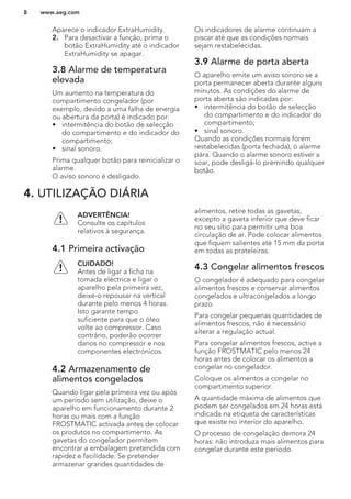 Aparece o indicador ExtraHumidity.
2. Para desactivar a função, prima o
botão ExtraHumidity até o indicador
ExtraHumidity se apagar.
3.8 Alarme de temperatura
elevada
Um aumento na temperatura do
compartimento congelador (por
exemplo, devido a uma falha de energia
ou abertura da porta) é indicado por:
• intermitência do botão de selecção
do compartimento e do indicador do
compartimento;
• sinal sonoro.
Prima qualquer botão para reinicializar o
alarme.
O aviso sonoro é desligado.
Os indicadores de alarme continuam a
piscar até que as condições normais
sejam restabelecidas.
3.9 Alarme de porta aberta
O aparelho emite um aviso sonoro se a
porta permanecer aberta durante alguns
minutos. As condições do alarme de
porta aberta são indicadas por:
• intermitência do botão de selecção
do compartimento e do indicador do
compartimento;
• sinal sonoro.
Quando as condições normais forem
restabelecidas (porta fechada), o alarme
pára. Quando o alarme sonoro estiver a
soar, pode desligá-lo premindo qualquer
botão.
4. UTILIZAÇÃO DIÁRIA
ADVERTÊNCIA!
Consulte os capítulos
relativos à segurança.
4.1 Primeira activação
CUIDADO!
Antes de ligar a ficha na
tomada eléctrica e ligar o
aparelho pela primeira vez,
deixe-o repousar na vertical
durante pelo menos 4 horas.
Isto garante tempo
suficiente para que o óleo
volte ao compressor. Caso
contrário, poderão ocorrer
danos no compressor e nos
componentes electrónicos.
4.2 Armazenamento de
alimentos congelados
Quando ligar pela primeira vez ou após
um período sem utilização, deixe o
aparelho em funcionamento durante 2
horas ou mais com a função
FROSTMATIC activada antes de colocar
os produtos no compartimento. As
gavetas do congelador permitem
encontrar a embalagem pretendida com
rapidez e facilidade. Se pretender
armazenar grandes quantidades de
alimentos, retire todas as gavetas,
excepto a gaveta inferior que deve ficar
no seu sítio para permitir uma boa
circulação de ar. Pode colocar alimentos
que fiquem salientes até 15 mm da porta
em todas as prateleiras.
4.3 Congelar alimentos frescos
O congelador é adequado para congelar
alimentos frescos e conservar alimentos
congelados e ultracongelados a longo
prazo.
Para congelar pequenas quantidades de
alimentos frescos, não é necessário
alterar a regulação actual.
Para congelar alimentos frescos, active a
função FROSTMATIC pelo menos 24
horas antes de colocar os alimentos a
congelar no congelador.
Coloque os alimentos a congelar no
compartimento superior.
A quantidade máxima de alimentos que
podem ser congelados em 24 horas está
indicada na etiqueta de características
que existe no interior do aparelho.
O processo de congelação demora 24
horas: não introduza mais alimentos para
congelar durante este período.
www.aeg.com8
 