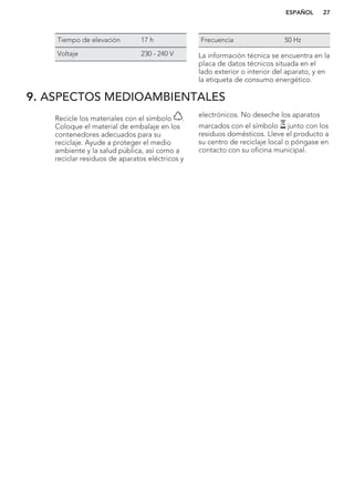 Tiempo de elevación 17 h
Voltaje 230 - 240 V
Frecuencia 50 Hz
La información técnica se encuentra en la
placa de datos técnicos situada en el
lado exterior o interior del aparato, y en
la etiqueta de consumo energético.
9. ASPECTOS MEDIOAMBIENTALES
Recicle los materiales con el símbolo .
Coloque el material de embalaje en los
contenedores adecuados para su
reciclaje. Ayude a proteger el medio
ambiente y la salud pública, así como a
reciclar residuos de aparatos eléctricos y
electrónicos. No deseche los aparatos
marcados con el símbolo junto con los
residuos domésticos. Lleve el producto a
su centro de reciclaje local o póngase en
contacto con su oficina municipal.
*
ESPAÑOL 27
 