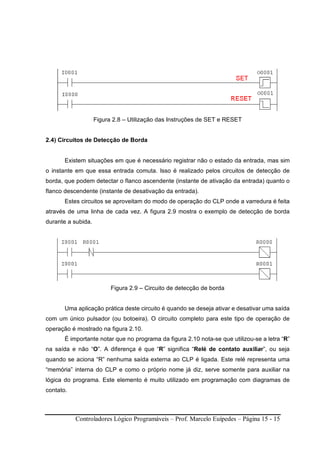 Controladores Lógico Programáveis – Prof. Marcelo Euípedes – Página 15 - 15
Figura 2.8 – Utilização das Instruções de SET e RESET
2.4) Circuitos de Detecção de Borda
Existem situações em que é necessário registrar não o estado da entrada, mas sim
o instante em que essa entrada comuta. Isso é realizado pelos circuitos de detecção de
borda, que podem detectar o flanco ascendente (instante de ativação da entrada) quanto o
flanco descendente (instante de desativação da entrada).
Estes circuitos se aproveitam do modo de operação do CLP onde a varredura é feita
através de uma linha de cada vez. A figura 2.9 mostra o exemplo de detecção de borda
durante a subida.
Figura 2.9 – Circuito de detecção de borda
Uma aplicação prática deste circuito é quando se deseja ativar e desativar uma saída
com um único pulsador (ou botoeira). O circuito completo para este tipo de operação de
operação é mostrado na figura 2.10.
É importante notar que no programa da figura 2.10 nota-se que utilizou-se a letra “R”
na saída e não “O”. A diferença é que “R” significa “Relé de contato auxiliar”, ou seja
quando se aciona “R” nenhuma saída externa ao CLP é ligada. Este relé representa uma
“memória” interna do CLP e como o próprio nome já diz, serve somente para auxiliar na
lógica do programa. Este elemento é muito utilizado em programação com diagramas de
contato.
 