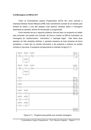 Controladores Lógico Programáveis – Prof. Marcelo Euípedes – Página 17 - 17
2.5) Mensagens na IHM do CLP
Todos os Controladores Lógicos Programáveis (CLPs) tem como opcional a
chamada Interface Homem Máquina (IHM). Esta normalmente consiste de um teclado para
entrada de dados e uma tela (display) onde pode-se visualizar dados e mensagens
destinadas ao operador, técnico de manutenção ou programador.
Como exemplo tem-se o seguinte problema: deve-se fazer um programa em ladder
para comandar uma partida com reversão, de forma a mostrar na IHM do controlador, as
mensagens de “sentido-horário”, “anti-horário” e “operação ilegal”. Esta última deve
aparecer em três condições distintas: o operador pressiona as duas botoeiras de forma
simultânea, o motor gira no sentido anti-horário e ele pressiona a botoeira do sentido
contrário e vice-versa. O programa correspondente é mostrado na figura 2.11.
Figura 2.11 – Programa para partida com reversão mensagens
 