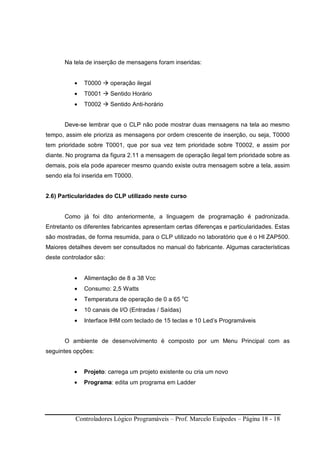 Controladores Lógico Programáveis – Prof. Marcelo Euípedes – Página 18 - 18
Na tela de inserção de mensagens foram inseridas:
• T0000 operação ilegal
• T0001 Sentido Horário
• T0002 Sentido Anti-horário
Deve-se lembrar que o CLP não pode mostrar duas mensagens na tela ao mesmo
tempo, assim ele prioriza as mensagens por ordem crescente de inserção, ou seja, T0000
tem prioridade sobre T0001, que por sua vez tem prioridade sobre T0002, e assim por
diante. No programa da figura 2.11 a mensagem de operação ilegal tem prioridade sobre as
demais, pois ela pode aparecer mesmo quando existe outra mensagem sobre a tela, assim
sendo ela foi inserida em T0000.
2.6) Particularidades do CLP utilizado neste curso
Como já foi dito anteriormente, a linguagem de programação é padronizada.
Entretanto os diferentes fabricantes apresentam certas diferenças e particularidades. Estas
são mostradas, de forma resumida, para o CLP utilizado no laboratório que é o HI ZAP500.
Maiores detalhes devem ser consultados no manual do fabricante. Algumas características
deste controlador são:
• Alimentação de 8 a 38 Vcc
• Consumo: 2,5 Watts
• Temperatura de operação de 0 a 65 o
C
• 10 canais de I/O (Entradas / Saídas)
• Interface IHM com teclado de 15 teclas e 10 Led’s Programáveis
O ambiente de desenvolvimento é composto por um Menu Principal com as
seguintes opções:
• Projeto: carrega um projeto existente ou cria um novo
• Programa: edita um programa em Ladder
 