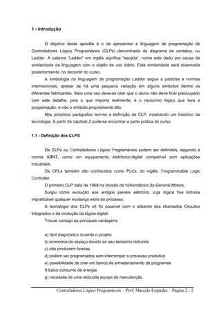 Controladores Lógico Programáveis – Prof. Marcelo Euípedes – Página 2 - 2
1 - Introdução
O objetivo desta apostila é o de apresentar a linguagem de programação de
Controladores Lógico Programáveis (CLPs) denominada de diagrama de contatos, ou
Ladder. A palavra “Ladder” em inglês significa “escada”, nome este dado por causa da
similaridade da linguagem com o objeto de uso diário. Esta similaridade será observada
posteriormente, no decorrer do curso.
A simbologia na linguagem de programação Ladder segue a padrões e normas
internacionais, apesar de há uma pequena variação em alguns símbolos dentre os
diferentes fabricantes. Mais uma vez deve-se citar que o aluno não deve ficar preocupado
com este detalhe, pois o que importa realmente, é o raciocínio lógico que leva a
programação, e não o símbolo propriamente dito.
Nos próximos parágrafos tem-se a definição de CLP, mostrando um histórico da
tecnologia. A partir do capítulo 2 pode-se encontrar a parte prática do curso.
1.1 - Definição dos CLPS
Os CLPs ou Controladores Lógico Programáveis podem ser definidos, segundo a
norma ABNT, como um equipamento eletrônico-digital compatível com aplicações
industriais.
Os CPLs também são conhecidos como PLCs, do inglês: Programmable Logic
Controller.
O primeiro CLP data de 1968 na divisão de hidramáticos da General Motors.
Surgiu como evolução aos antigos painéis elétricos, cuja lógica fixa tornava
impraticável qualquer mudança extra do processo.
A tecnologia dos CLPs sõ foi possível com o advento dos chamados Circuitos
Integrados e da evolução da lógica digital.
Trouxe consigo as principais vantagens:
a) fácil diagnóstico durante o projeto
b) economia de espaço devido ao seu tamanho reduzido
c) não produzem faíscas
d) podem ser programados sem interromper o processo produtivo
e) possibilidade de criar um banco de armazenamento de programas
f) baixo consumo de energia
g) necessita de uma reduzida equipe de manutenção
 