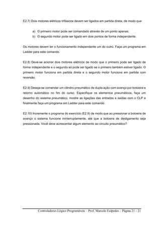 Controladores Lógico Programáveis – Prof. Marcelo Euípedes – Página 21 - 21
E2.7) Dois motores elétricos trifásicos devem ser ligados em partida direta, de modo que:
a) O primeiro motor pode ser comandado através de um ponto apenas;
b) O segundo motor pode ser ligado em dois pontos de forma independente.
Os motores devem ter o funcionamento independente um do outro. Faça um programa em
Ladder para este comando.
E2.8) Deve-se acionar dois motores elétricos de modo que o primeiro pode ser ligado de
forma independente e o segundo só pode ser ligado se o primeiro também estiver ligado. O
primeiro motor funciona em partida direta e o segundo motor funciona em partida com
reversão.
E2.9) Deseja-se comandar um cilindro pneumático de dupla ação com avanço por botoeira e
retorno automático no fim do curso. Especifique os elementos pneumáticos, faça um
desenho do sistema pneumático, mostre as ligações das entradas e saídas com o CLP e
finalmente faça um programa em Ladder para este comando.
E2.10) Incremente o programa do exercício (E2.9) de modo que ao pressionar a botoeira de
avanço o sistema funcione ininterruptamente, até que a botoeira de desligamento seja
pressionada. Você deve acrescentar algum elemento ao circuito pneumático?
 