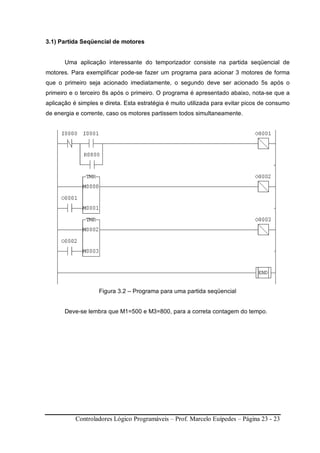 Controladores Lógico Programáveis – Prof. Marcelo Euípedes – Página 23 - 23
3.1) Partida Seqüencial de motores
Uma aplicação interessante do temporizador consiste na partida seqüencial de
motores. Para exemplificar pode-se fazer um programa para acionar 3 motores de forma
que o primeiro seja acionado imediatamente, o segundo deve ser acionado 5s após o
primeiro e o terceiro 8s após o primeiro. O programa é apresentado abaixo, nota-se que a
aplicação é simples e direta. Esta estratégia é muito utilizada para evitar picos de consumo
de energia e corrente, caso os motores partissem todos simultaneamente.
Figura 3.2 – Programa para uma partida seqüencial
Deve-se lembra que M1=500 e M3=800, para a correta contagem do tempo.
 