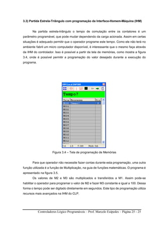 Controladores Lógico Programáveis – Prof. Marcelo Euípedes – Página 25 - 25
3.3) Partida Estrela-Triângulo com programação da Interface-Homem-Máquina (IHM)
Na partida estrela-triângulo o tempo de comutação entre os contatores é um
parâmetro programável, que pode mudar dependendo da carga acionada. Assim em certas
situações é adequado permitir que o operador programe este tempo. Como ele não terá no
ambiente fabril um micro computador disponível, é interessante que o mesmo faça através
da IHM do controlador. Isso é possível a partir da tela de memórias, como mostra a figura
3.4, onde é possível permitir a programação do valor desejado durante a execução do
programa.
Figura 3.4 – Tela de programação de Memórias
Para que operador não necessite fazer contas durante esta programação, uma outra
função utilizada é a função de Multiplicação, na guia de funções matemáticas. O programa é
apresentado na figura 3.5.
Os valores de M2 e M3 são multiplicados e transferidos a M1. Assim pode-se
habilitar o operador para programar o valor de M2 e fazer M3 constante e igual a 100. Dessa
forma o tempo pode ser digitado diretamente em segundos. Este tipo de programação utiliza
recursos mais avançados na IHM do CLP.
 