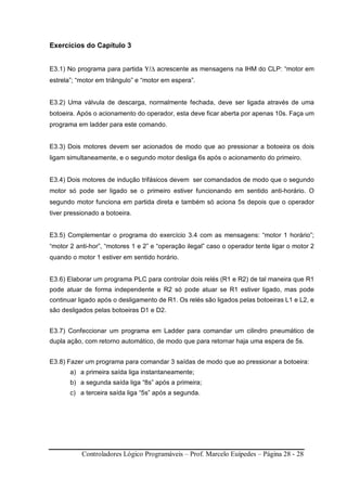 Controladores Lógico Programáveis – Prof. Marcelo Euípedes – Página 28 - 28
Exercícios do Capítulo 3
E3.1) No programa para partida Υ/∆ acrescente as mensagens na IHM do CLP: “motor em
estrela”; “motor em triângulo” e “motor em espera”.
E3.2) Uma válvula de descarga, normalmente fechada, deve ser ligada através de uma
botoeira. Após o acionamento do operador, esta deve ficar aberta por apenas 10s. Faça um
programa em ladder para este comando.
E3.3) Dois motores devem ser acionados de modo que ao pressionar a botoeira os dois
ligam simultaneamente, e o segundo motor desliga 6s após o acionamento do primeiro.
E3.4) Dois motores de indução trifásicos devem ser comandados de modo que o segundo
motor só pode ser ligado se o primeiro estiver funcionando em sentido anti-horário. O
segundo motor funciona em partida direta e também só aciona 5s depois que o operador
tiver pressionado a botoeira.
E3.5) Complementar o programa do exercício 3.4 com as mensagens: “motor 1 horário”;
“motor 2 anti-hor”, “motores 1 e 2” e “operação ilegal” caso o operador tente ligar o motor 2
quando o motor 1 estiver em sentido horário.
E3.6) Elaborar um programa PLC para controlar dois relés (R1 e R2) de tal maneira que R1
pode atuar de forma independente e R2 só pode atuar se R1 estiver ligado, mas pode
continuar ligado após o desligamento de R1. Os relés são ligados pelas botoeiras L1 e L2, e
são desligados pelas botoeiras D1 e D2.
E3.7) Confeccionar um programa em Ladder para comandar um cilindro pneumático de
dupla ação, com retorno automático, de modo que para retornar haja uma espera de 5s.
E3.8) Fazer um programa para comandar 3 saídas de modo que ao pressionar a botoeira:
a) a primeira saída liga instantaneamente;
b) a segunda saída liga “8s” após a primeira;
c) a terceira saída liga “5s” após a segunda.
 