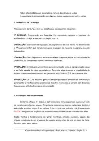 Controladores Lógico Programáveis – Prof. Marcelo Euípedes – Página 3 - 3
h) tem a flexibilidade para expansão do número de entradas e saídas
i) capacidade de comunicação com diversos outros equipamentos, entre outras
1.2 - Histórico da Tecnologia
Historicamente os CLPs podem ser classificados nas seguintes categorias:
1a
GERAÇÃO: Programação em Assembly. Era necessário conhecer o hardware do
equipamento, ou seja, a eletrônica do projeto do CLP.
2a
GERAÇÃO: Apareceram as linguagens de programação de nível médio. Foi desenvolvido
o “Programa monitor” que transformava para linguagem de máquina o programa inserido
pelo usuário.
3a
GERAÇÃO: Os CLPs passam a ter uma entrada de programação que era feita através de
um teclado, ou programador portátil, conectado ao mesmo.
4a
GERAÇÃO: É introduzida uma entrada para comunicação serial, e a programação passa
a ser feita através de micro-computadores. Com este advento surgiu a possibilidade de
testar o programa antes do mesmo ser transferido ao módulo do CLP, propriamente dito.
5a
GERAÇÃO: Os CLPs de quinta geração vem com padrões de protocolo de comunicação
para facilitar a interface com equipamentos de outros fabricantes, e também com Sistemas
Supervisórios e Redes Internas de comunicação.
1.3 - Principio de Funcionamento
Conforme a Figura 1.1 abaixo, o CLP funciona de forma seqüencial, fazendo um ciclo
de varredura em algumas etapas. É importante observar que quando cada etapa do ciclo é
executada, as outras etapas ficam inativas. O tempo total para realizar o ciclo é denominado
CLOCK. Isso justifica a exigência de processadores com velocidades cada vez mais altas.
Início: Verifica o funcionamento da C.P.U, memórias, circuitos auxiliares, estado das
chaves, existência de um programa de usuário, emite aviso de erro em caso de falha.
Desativa todas as as saídas.
 