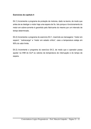 Controladores Lógico Programáveis – Prof. Marcelo Euípedes – Página 32 - 32
Exercícios do capítulo 4
E4.1) Incremente o programa de proteção de motores, dado na teoria, de modo que
antes de se desligar o motor haja uma espera de 5s. Isto porque o funcionamento do
motor em sobre-corrente é garantido pelo fabricante do mesmo por um intervalo de
tempo determinado.
E4.2) Incremente o programa do exercício E4.1, inserindo as mensagens: “motor em
espera”, “sobrecarga” e “motor em estado crítico”, caso a temperatura esteja em
90% do valor limite.
E4.3) Incremente o programa do exercício E4.2, de modo que o operador possa
ajustar na IHM do CLP os valores da temperatura de interrupção e do tempo de
espera.
 