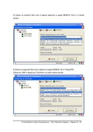 Controladores Lógico Programáveis – Prof. Marcelo Euípedes – Página 38 - 38
5) Clique no primeiro Slot Livre e depois selecione a opção MPB510: Proc c 2 canais
seriais...
6) Clique no segundo Slot Livre e depois na opção ZEM530: I/0 c/ 4 Edig PNP...
Clique em “SIM” e depois em “Confirma” no canto inferior da tela.
 