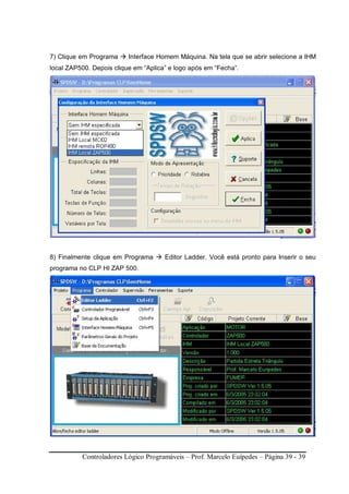 Controladores Lógico Programáveis – Prof. Marcelo Euípedes – Página 39 - 39
7) Clique em Programa Interface Homem Máquina. Na tela que se abrir selecione a IHM
local ZAP500. Depois clique em “Aplica” e logo após em “Fecha”.
8) Finalmente clique em Programa Editor Ladder. Você está pronto para Inserir o seu
programa no CLP HI ZAP 500.
 