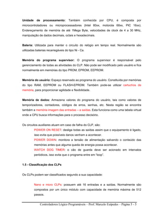 Controladores Lógico Programáveis – Prof. Marcelo Euípedes – Página 5 - 5
Unidade de processamento: Também conhecida por CPU, é composta por
microcontroladores ou microprocessadores (Intel 80xx, motorola 68xx, PIC 16xx).
Endereçamento de memória de até 1Mega Byte, velocidades de clock de 4 a 30 MHz,
manipulação de dados decimais, octais e hexadecimais.
Bateria: Utilizada para manter o circuito do relógio em tempo real. Normalmente são
utilizadas baterias recarregáveis do tipo Ni - Ca.
Memória do programa supervisor: O programa supervisor é responsável pelo
gerenciamento de todas as atividades do CLP. Não pode ser modificado pelo usuário e fica
normalmente em memórias do tipo PROM, EPROM, EEPROM.
Memória do usuário: Espaço reservado ao programa do usuário. Constituída por memórias
do tipo RAM, EEPROM ou FLASH-EPROM. Também pode-se utilizar cartuchos de
memória, para proporcionar agilidade e flexibilidade.
Memória de dados: Armazena valores do programa do usuário, tais como valores de
temporizadores, contadores, códigos de erros, senhas, etc. Nesta região se encontra
também a memória imagem das entradas – a saídas. Esta funciona como uma tabela virtual
onde a CPU busca informações para o processo decisório.
Os circuitos auxiliares atuam em caso de falha do CLP, são:
POWER ON RESET: desliga todas as saídas assim que o equipamento é ligado,
isso evita que possíveis danos venham a acontecer.
POWER DOWN: monitora a tensão de alimentação salvando o conteúdo das
memórias antes que alguma queda de energia possa acontecer.
WATCH DOG TIMER: o cão de guarda deve ser acionado em intervalos
periódicos, isso evita que o programa entre em “loop”.
1.5 - Classificação dos CLPs
Os CLPs podem ser classificados segundo a sua capacidade:
Nano e micro CLPs: possuem até 16 entradas e a saídas. Normalmente são
compostos por um único módulo com capacidade de memória máxima de 512
passos.
 