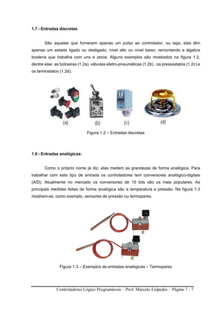 Controladores Lógico Programáveis – Prof. Marcelo Euípedes – Página 7 - 7
1.7 - Entradas discretas
São aquelas que fornecem apenas um pulso ao controlador, ou seja, elas têm
apenas um estado ligado ou desligado, nível alto ou nível baixo, remontando a álgebra
boolena que trabalha com uns e zeros. Alguns exemplos são mostrados na figura 1.2,
dentre elas: as botoeiras (1.2a), válvulas eletro-pneumáticas (1.2b) , os pressostatos (1.2c) e
os termostatos (1.2d).
Figura 1.2 – Entradas discretas
1.8 - Entradas analógicas:
Como o próprio nome já diz, elas medem as grandezas de forma analógica. Para
trabalhar com este tipo de entrada os controladores tem conversores analógico-digitais
(A/D). Atualmente no mercado os conversores de 10 bits são os mais populares. As
principais medidas feitas de forma analógica são a temperatura e pressão. Na figura 1.3
mostram-se, como exemplo, sensores de pressão ou termopares.
Figura 1.3 – Exemplos de entradas analógicas – Termopares
 