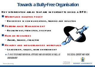 Towards a Bully-Free Organisation Key intervention areas that are important to being a BFO: Workplace bullying policy Embedded in communications, training and induction Performance Management Recruitment, promotion, discipline Human resources Aware, trained, proactive Healthy and well-organised workplace Leadership, values, work environment Aim is to change individual attitudes and behaviours as well as  the social context and work environment 
