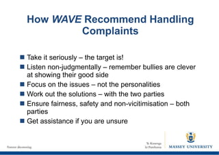 How  WAVE  Recommend Handling Complaints Take it seriously – the target is! Listen non-judgmentally – remember bullies are clever at showing their good side Focus on the issues – not the personalities Work out the solutions – with the two parties Ensure fairness, safety and non-vicitimisation – both parties Get assistance if you are unsure 