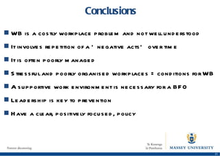 Conclusions WB is a costly workplace problem and not well understood It involves repetition of a ‘negative acts’ over time It is often poorly managed Stressful and poorly organised workplaces = conditions for WB A supportive work environment is necessary for a BFO Leadership is key to prevention Have a clear, positively focused, policy 