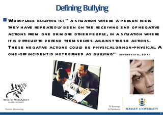 Defining Bullying Workplace bullying is:  “a situation where a person feels they have repeatedly been on the receiving end of negative actions from one or more other people, in a situation where it is difficult to defend themselves against these actions. These negative actions could be physical or non-physical. A one-off incident is not defined as bullying”  (Einarsen et al., 2011).  