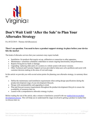 1 | P a g e
http://www.itlva.com/news-and-resources/article/22-medical-device-aftersales-servicing/116-don-t-wait-until-after-
the-sale-to-plan-your-aftersales-strategy
Don’t Wait Until ‘After the Sale’ to Plan Your
Aftersales Strategy
Fri, 05/22/2015 - Thomas Jull (Resources)
There’s no question. You need to have a product support strategy in place before your device
hits the market
The kinds of aftersales services that your customers may expect include:
 Installation- for products that require set up, calibration or connection to other apparatus.
 Maintenance- sometimes scheduled, undertaken to ensure ongoing functionality and performance.
 Repairs-fixing device faults or damage.
 Upgrading- replacing older parts of a system or a whole system with newer versions.
 Other Technical and Customer Support services provided to help users solve problems and assist with
customer decision making in the areas of cost and usage.
In this article we provide you with several action points for planning your aftersales strategy, in summary these
are:
 Define the maintenance and installation requirements when setting design specifications during the
product development stage of your development lifecycle.
 Design with maintainability and upgrading in mind.
 Plan and forecast resource requirements throughout the product development lifecycle to ensure the
availability of resources later on.
 Launch with a comprehensive aftersales strategy in place.
Before reading the rest of the article, take a minute to familiarize yourself with our medical device product
development process. This will help you to understand the stages involved in getting a product to market that
we discuss later on.
 