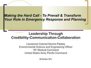 Making the Hard Call - To Prevail & Transform  Your Role in Emergency Response and Planning   Leadership Through Credibility-Communication-Collaboration Lieutenant Colonel Dennis Palalay Environmental Science and Engineering Officer 18 th  Medical Command United States Army Pacific Command 28 October 2011 