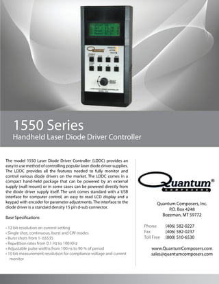 1550 Series
    Handheld Laser Diode Driver Controller

The model 1550 Laser Diode Driver Controller (LDDC) provides an
easy to use method of controlling popular laser diode driver supplies.
The LDDC provides all the features needed to fully monitor and
control various diode drivers on the market. The LDDC comes in a
compact hand-held package that can be powered by an external
supply (wall mount) or in some cases can be powered directly from
the diode driver supply itself. The unit comes standard with a USB
interface for computer control, an easy to read LCD display and a
keypad with encoder for parameter adjustments. The interface to the             Quantum Composers, Inc.
diode driver is a standard density 15 pin d-sub connector.
                                                                                     P.O. Box 4248
                                                                                  Bozeman, MT 59772
Base Specifications

• 12 bit resolution on current setting                                   Phone       (406) 582-0227
• Single shot, continuous, burst and CW modes                            Fax         (406) 582-0237
• Burst shots from 1- 65535                                              Toll Free   (800) 510-6530
• Repetition rates from 0.1 Hz to 100 KHz
• Adjustable pulse widths from 100 ns to 90 % of period                      www.QuantumComposers.com
• 10 bit measurement resolution for compliance voltage and current           sales@quantumcomposers.com
   monitor
 