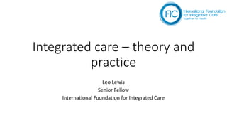 Integrated care – theory and
practice
Leo Lewis
Senior Fellow
International Foundation for Integrated Care
 