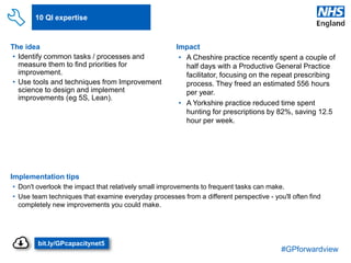 #GPforwardview
10 QI expertise
The idea
• Identify common tasks / processes and
measure them to find priorities for
improvement.
• Use tools and techniques from Improvement
science to design and implement
improvements (eg 5S, Lean).
Implementation tips
• Don't overlook the impact that relatively small improvements to frequent tasks can make.
• Use team techniques that examine everyday processes from a different perspective - you'll often find
completely new improvements you could make.
Impact
• A Cheshire practice recently spent a couple of
half days with a Productive General Practice
facilitator, focusing on the repeat prescribing
process. They freed an estimated 556 hours
per year.
• A Yorkshire practice reduced time spent
hunting for prescriptions by 82%, saving 12.5
hour per week.
•Efficient processes
bit.ly/GPcapacitynet5
 