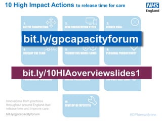 #GPforwardview
Innovations from practices
throughout around England that
release time and improve care.
bit.ly/gpcapacityforum
10 High Impact Actions to release time for care
bit.ly/gpcapacityforum
bit.ly/10HIAoverviewslides1
 