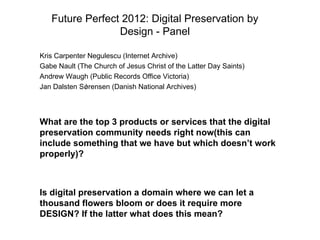 Future Perfect 2012: Digital Preservation by
                 Design - Panel

Kris Carpenter Negulescu (Internet Archive)
Gabe Nault (The Church of Jesus Christ of the Latter Day Saints)
Andrew Waugh (Public Records Office Victoria)
Jan Dalsten Sǿrensen (Danish National Archives)




What are the top 3 products or services that the digital
preservation community needs right now(this can
include something that we have but which doesn’t work
properly)?



Is digital preservation a domain where we can let a
thousand flowers bloom or does it require more
DESIGN? If the latter what does this mean?
 
