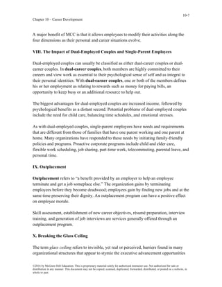 10-7
Chapter 10 – Career Development
©2016 by McGraw-Hill Education. This is proprietary material solely for authorized instructor use. Not authorized for sale or
distribution in any manner. This document may not be copied, scanned, duplicated, forwarded, distributed, or posted on a website, in
whole or part.
A major benefit of MCC is that it allows employees to modify their activities along the
four dimensions as their personal and career situations evolve.
VIII. The Impact of Dual-Employed Couples and Single-Parent Employees
Dual-employed couples can usually be classified as either dual-career couples or dual-
earner couples. In dual-career couples, both members are highly committed to their
careers and view work as essential to their psychological sense of self and as integral to
their personal identities. With dual-earner couples, one or both of the members defines
his or her employment as relating to rewards such as money for paying bills, an
opportunity to keep busy or an additional resource to help out.
The biggest advantages for dual-employed couples are increased income, followed by
psychological benefits as a distant second. Potential problems of dual-employed couples
include the need for child care, balancing time schedules, and emotional stresses.
As with dual-employed couples, single-parent employees have needs and requirements
that are different from those of families that have one parent working and one parent at
home. Many organizations have responded to these needs by initiating family-friendly
policies and programs. Proactive corporate programs include child and elder care,
flexible work scheduling, job sharing, part-time work, telecommuting, parental leave, and
personal time.
IX. Outplacement
Outplacement refers to “a benefit provided by an employer to help an employee
terminate and get a job someplace else.” The organization gains by terminating
employees before they become deadwood; employees gain by finding new jobs and at the
same time preserving their dignity. An outplacement program can have a positive effect
on employee morale.
Skill assessment, establishment of new career objectives, résumé preparation, interview
training, and generation of job interviews are services generally offered through an
outplacement program.
X. Breaking the Glass Ceiling
The term glass ceiling refers to invisible, yet real or perceived, barriers found in many
organizational structures that appear to stymie the executive advancement opportunities
 