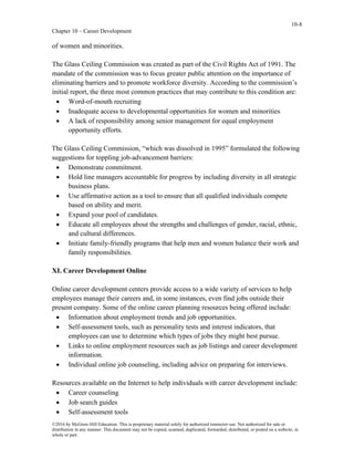 10-8
Chapter 10 – Career Development
©2016 by McGraw-Hill Education. This is proprietary material solely for authorized instructor use. Not authorized for sale or
distribution in any manner. This document may not be copied, scanned, duplicated, forwarded, distributed, or posted on a website, in
whole or part.
of women and minorities.
The Glass Ceiling Commission was created as part of the Civil Rights Act of 1991. The
mandate of the commission was to focus greater public attention on the importance of
eliminating barriers and to promote workforce diversity. According to the commission’s
initial report, the three most common practices that may contribute to this condition are:
• Word-of-mouth recruiting
• Inadequate access to developmental opportunities for women and minorities
• A lack of responsibility among senior management for equal employment
opportunity efforts.
The Glass Ceiling Commission, “which was dissolved in 1995” formulated the following
suggestions for toppling job-advancement barriers:
• Demonstrate commitment.
• Hold line managers accountable for progress by including diversity in all strategic
business plans.
• Use affirmative action as a tool to ensure that all qualified individuals compete
based on ability and merit.
• Expand your pool of candidates.
• Educate all employees about the strengths and challenges of gender, racial, ethnic,
and cultural differences.
• Initiate family-friendly programs that help men and women balance their work and
family responsibilities.
XI. Career Development Online
Online career development centers provide access to a wide variety of services to help
employees manage their careers and, in some instances, even find jobs outside their
present company. Some of the online career planning resources being offered include:
• Information about employment trends and job opportunities.
• Self-assessment tools, such as personality tests and interest indicators, that
employees can use to determine which types of jobs they might best pursue.
• Links to online employment resources such as job listings and career development
information.
• Individual online job counseling, including advice on preparing for interviews.
Resources available on the Internet to help individuals with career development include:
• Career counseling
• Job search guides
• Self-assessment tools
 