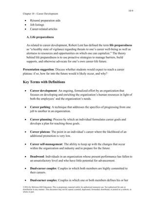 10-9
Chapter 10 – Career Development
©2016 by McGraw-Hill Education. This is proprietary material solely for authorized instructor use. Not authorized for sale or
distribution in any manner. This document may not be copied, scanned, duplicated, forwarded, distributed, or posted on a website, in
whole or part.
• Résumé preparation aids
• Job listings
• Career-related articles
A. Life preparedness
As related to career development, Robert Lent has defined the term life preparedness
as “a healthy state of vigilance regarding threats to one’s career well-being as well as
alertness to resources and opportunities on which one can capitalize.” The theory
behind life preparedness is to use proactive strategies to manage barriers, build
supports, and otherwise advocate for one’s own career-life future.
Presentation suggestion: Discuss whether students would expect to reach a career
plateau: if so, how far into the future would it likely occur, and why?
Key Terms with Definitions
• Career development: An ongoing, formalized effort by an organization that
focuses on developing and enriching the organization’s human resources in light of
both the employees’ and the organization’s needs.
• Career pathing: A technique that addresses the specifics of progressing from one
job to another in an organization.
• Career planning: Process by which an individual formulates career goals and
develops a plan for reaching those goals.
• Career plateau: The point in an individual’s career where the likelihood of an
additional promotion is very low.
• Career self-management: The ability to keep up with the changes that occur
within the organization and industry and to prepare for the future.
• Deadwood: Individuals in an organization whose present performance has fallen to
an unsatisfactory level and who have little potential for advancement.
• Dual-career couples: Couples in which both members are highly committed to
their careers.
• Dual-earner couples: Couples in which one or both members defines his or her
 