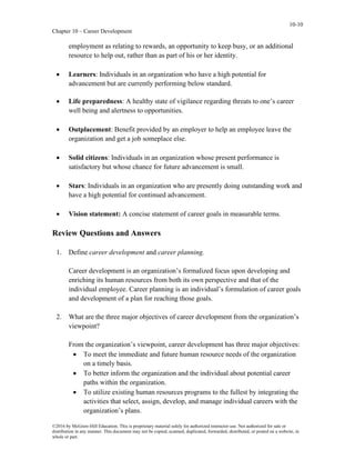 10-10
Chapter 10 – Career Development
©2016 by McGraw-Hill Education. This is proprietary material solely for authorized instructor use. Not authorized for sale or
distribution in any manner. This document may not be copied, scanned, duplicated, forwarded, distributed, or posted on a website, in
whole or part.
employment as relating to rewards, an opportunity to keep busy, or an additional
resource to help out, rather than as part of his or her identity.
• Learners: Individuals in an organization who have a high potential for
advancement but are currently performing below standard.
• Life preparedness: A healthy state of vigilance regarding threats to one’s career
well being and alertness to opportunities.
• Outplacement: Benefit provided by an employer to help an employee leave the
organization and get a job someplace else.
• Solid citizens: Individuals in an organization whose present performance is
satisfactory but whose chance for future advancement is small.
• Stars: Individuals in an organization who are presently doing outstanding work and
have a high potential for continued advancement.
• Vision statement: A concise statement of career goals in measurable terms.
Review Questions and Answers
1. Define career development and career planning.
Career development is an organization’s formalized focus upon developing and
enriching its human resources from both its own perspective and that of the
individual employee. Career planning is an individual’s formulation of career goals
and development of a plan for reaching those goals.
2. What are the three major objectives of career development from the organization’s
viewpoint?
From the organization’s viewpoint, career development has three major objectives:
• To meet the immediate and future human resource needs of the organization
on a timely basis.
• To better inform the organization and the individual about potential career
paths within the organization.
• To utilize existing human resources programs to the fullest by integrating the
activities that select, assign, develop, and manage individual careers with the
organization’s plans.
 