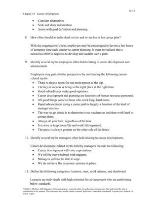 10-12
Chapter 10 – Career Development
©2016 by McGraw-Hill Education. This is proprietary material solely for authorized instructor use. Not authorized for sale or
distribution in any manner. This document may not be copied, scanned, duplicated, forwarded, distributed, or posted on a website, in
whole or part.
• Consider alternatives
• Seek and share information
• Assist with goal definition and planning
8. How often should an individual review and revise his or her career plan?
With the organization’s help, employees may be encouraged to devote a few hours
of company time each quarter to career planning. It must be realized that a
conscious effort is required to develop and sustain such a plan.
9. Identify several myths employees often hold relating to career development and
advancement.
Employees may gain a better perspective by confronting the following career-
related myths:
• There is always room for one more person at the top.
• The key to success is being in the right place at the right time.
• Good subordinates make good superiors.
• Career development and planning are functions of human resource personnel.
• All good things come to those who work long, hard hours.
• Rapid advancement along a career path is largely a function of the kind of
manager one has.
• The way to get ahead is to determine your weaknesses and then work hard to
correct them.
• Always do your best, regardless of the task.
• It is wise to keep home life and work life separated.
• The grass is always greener on the other side of the fence.
10. Identify several myths managers often hold relating to career development.
Career development-related myths held by managers include the following:
• Career development will raise expectations.
• We will be overwhelmed with requests.
• Managers will not be able to cope.
• We do not have the necessary systems in place.
11. Define the following categories: learners, stars, solid citizens, and deadwood.
Learners are individuals with high potential for advancement who are performing
below standards.
 