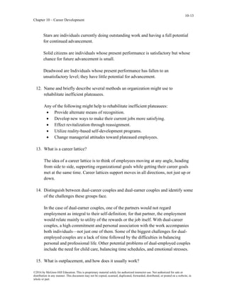10-13
Chapter 10 – Career Development
©2016 by McGraw-Hill Education. This is proprietary material solely for authorized instructor use. Not authorized for sale or
distribution in any manner. This document may not be copied, scanned, duplicated, forwarded, distributed, or posted on a website, in
whole or part.
Stars are individuals currently doing outstanding work and having a full potential
for continued advancement.
Solid citizens are individuals whose present performance is satisfactory but whose
chance for future advancement is small.
Deadwood are Individuals whose present performance has fallen to an
unsatisfactory level; they have little potential for advancement.
12. Name and briefly describe several methods an organization might use to
rehabilitate inefficient plateauees.
Any of the following might help to rehabilitate inefficient plateauees:
• Provide alternate means of recognition.
• Develop new ways to make their current jobs more satisfying.
• Effect revitalization through reassignment.
• Utilize reality-based self-development programs.
• Change managerial attitudes toward plateaued employees.
13. What is a career lattice?
The idea of a career lattice is to think of employees moving at any angle, heading
from side to side, supporting organizational goals while getting their career goals
met at the same time. Career lattices support moves in all directions, not just up or
down.
14. Distinguish between dual-career couples and dual-earner couples and identify some
of the challenges these groups face.
In the case of dual-earner couples, one of the partners would not regard
employment as integral to their self-definition; for that partner, the employment
would relate mainly to utility of the rewards or the job itself. With dual-career
couples, a high commitment and personal association with the work accompanies
both individuals—not just one of them. Some of the biggest challenges for dual-
employed couples are a lack of time followed by the difficulties in balancing
personal and professional life. Other potential problems of dual-employed couples
include the need for child care, balancing time schedules, and emotional stresses.
15. What is outplacement, and how does it usually work?
 