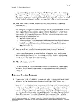 10-14
Chapter 10 – Career Development
©2016 by McGraw-Hill Education. This is proprietary material solely for authorized instructor use. Not authorized for sale or
distribution in any manner. This document may not be copied, scanned, duplicated, forwarded, distributed, or posted on a website, in
whole or part.
Outplacement helps a terminated employee find a new job with another company.
The organization gains by terminating employees before they become deadwood.
The employees gain professional assistance in finding a new job that is better suited
to their needs. Outplacement can have a very positive effect on employee morale.
16. What is the glass ceiling and what are the three most common practices that
contribute to it?
The term glass ceiling refers to an invisible, yet real or perceived, barriers found in
many organizational structures that appear to stymie the executive advancement
opportunities for women and minorities. The three most common practices that
may contribute to this condition are:
• Word-of-mouth recruiting
• Inadequate access to developmental opportunities for women and minorities
• Lack of responsibility among senior management for equal employment
opportunity efforts.
17. Name several types of online career planning resources currently available.
Online career development resources include: information about employment
trends and job opportunities; self-assessment tools; links to online employment
resources; and individual online job counseling.
18. What is “life preparedness”?
Life preparedness is “a healthy state of vigilance regarding threats to one’s career
wellbeing as well as alertness to resources and opportunities on which one can
capitalize.”
Discussion Question Responses
1. Do you think career development can adversely affect organizational performance
in that the process sometimes convinces the involved parties to change jobs?
There is no doubt that individuals with either considerable talent, multiple interests,
or high motivation will sometimes leave an organization in pursuit of what they
perceive to be more appropriate opportunities or challenges. This phenomenon,
however, should not discourage managerial pursuit of career development for their
firms. The opportunity costs of avoiding such development are likely to be far
 