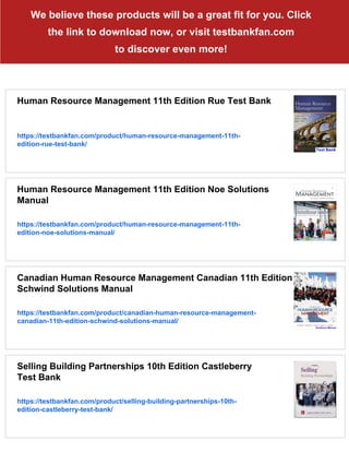 We believe these products will be a great fit for you. Click
the link to download now, or visit testbankfan.com
to discover even more!
Human Resource Management 11th Edition Rue Test Bank
https://testbankfan.com/product/human-resource-management-11th-
edition-rue-test-bank/
Human Resource Management 11th Edition Noe Solutions
Manual
https://testbankfan.com/product/human-resource-management-11th-
edition-noe-solutions-manual/
Canadian Human Resource Management Canadian 11th Edition
Schwind Solutions Manual
https://testbankfan.com/product/canadian-human-resource-management-
canadian-11th-edition-schwind-solutions-manual/
Selling Building Partnerships 10th Edition Castleberry
Test Bank
https://testbankfan.com/product/selling-building-partnerships-10th-
edition-castleberry-test-bank/
 
